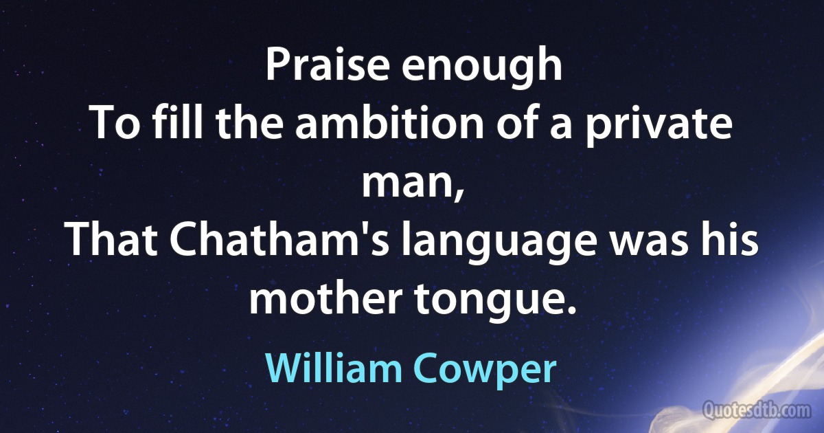 Praise enough
To fill the ambition of a private man,
That Chatham's language was his mother tongue. (William Cowper)