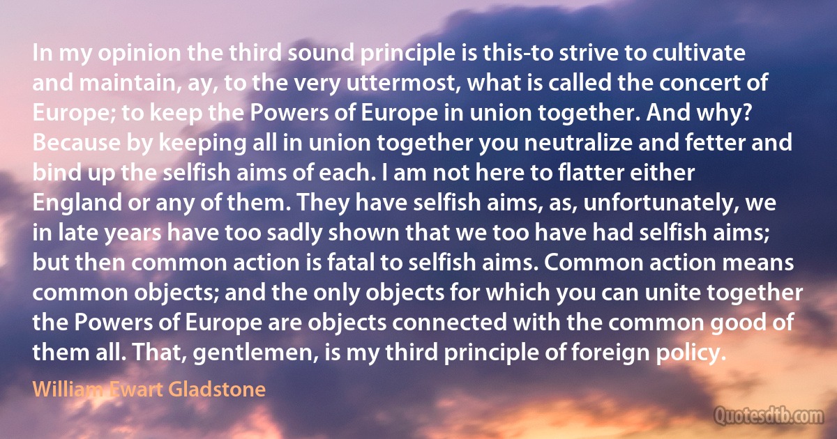 In my opinion the third sound principle is this-to strive to cultivate and maintain, ay, to the very uttermost, what is called the concert of Europe; to keep the Powers of Europe in union together. And why? Because by keeping all in union together you neutralize and fetter and bind up the selfish aims of each. I am not here to flatter either England or any of them. They have selfish aims, as, unfortunately, we in late years have too sadly shown that we too have had selfish aims; but then common action is fatal to selfish aims. Common action means common objects; and the only objects for which you can unite together the Powers of Europe are objects connected with the common good of them all. That, gentlemen, is my third principle of foreign policy. (William Ewart Gladstone)