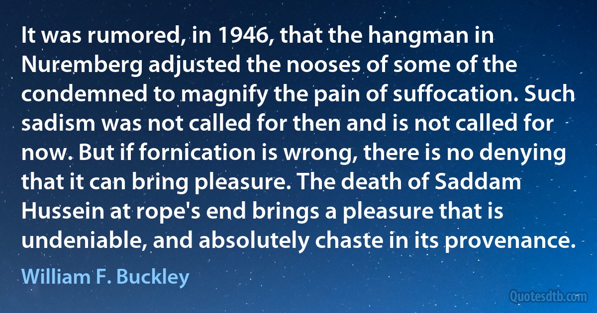 It was rumored, in 1946, that the hangman in Nuremberg adjusted the nooses of some of the condemned to magnify the pain of suffocation. Such sadism was not called for then and is not called for now. But if fornication is wrong, there is no denying that it can bring pleasure. The death of Saddam Hussein at rope's end brings a pleasure that is undeniable, and absolutely chaste in its provenance. (William F. Buckley)