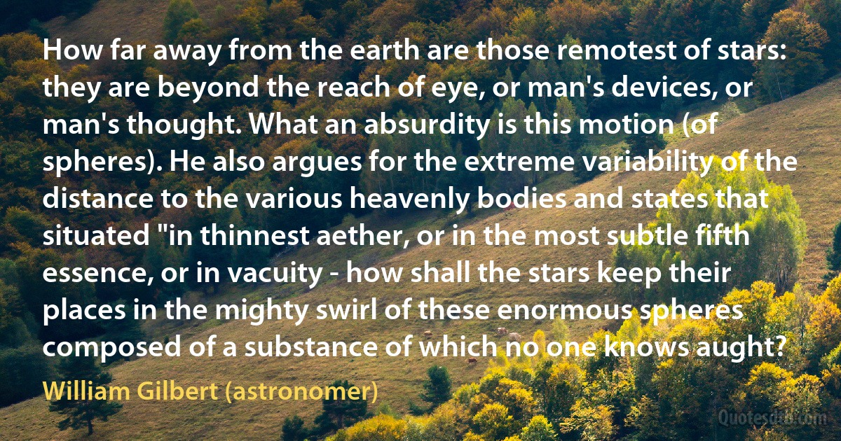 How far away from the earth are those remotest of stars: they are beyond the reach of eye, or man's devices, or man's thought. What an absurdity is this motion (of spheres). He also argues for the extreme variability of the distance to the various heavenly bodies and states that situated "in thinnest aether, or in the most subtle fifth essence, or in vacuity - how shall the stars keep their places in the mighty swirl of these enormous spheres composed of a substance of which no one knows aught? (William Gilbert (astronomer))