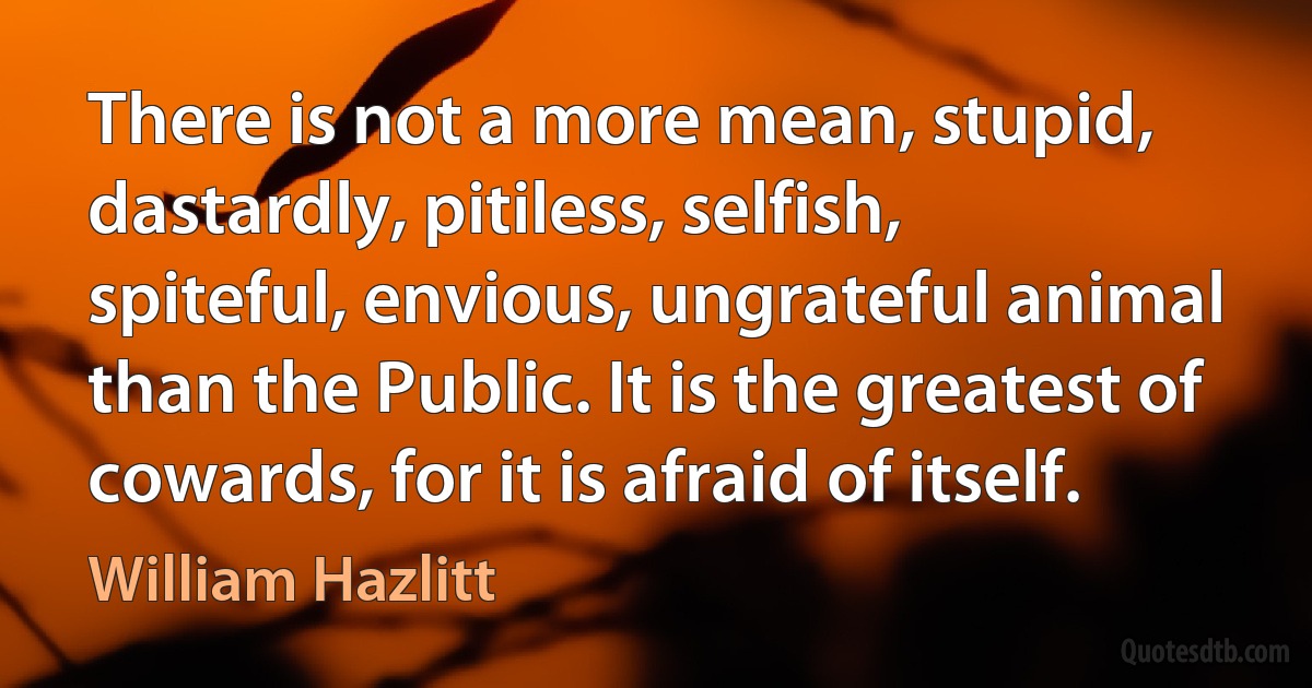 There is not a more mean, stupid, dastardly, pitiless, selfish, spiteful, envious, ungrateful animal than the Public. It is the greatest of cowards, for it is afraid of itself. (William Hazlitt)