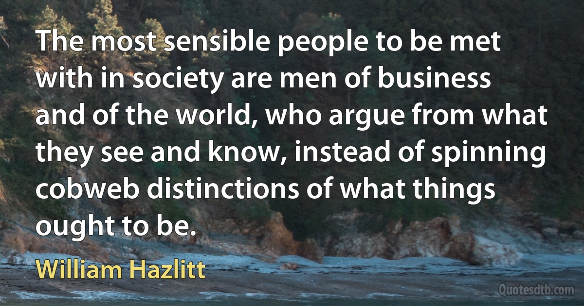 The most sensible people to be met with in society are men of business and of the world, who argue from what they see and know, instead of spinning cobweb distinctions of what things ought to be. (William Hazlitt)