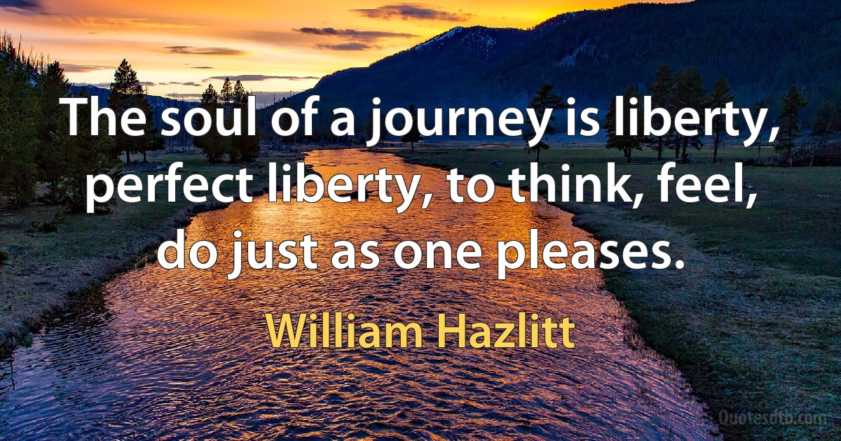 The soul of a journey is liberty, perfect liberty, to think, feel, do just as one pleases. (William Hazlitt)