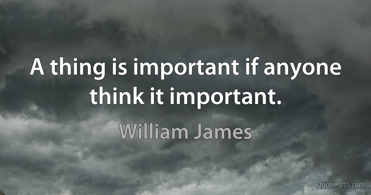 A thing is important if anyone think it important. (William James)