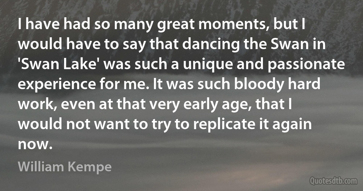 I have had so many great moments, but I would have to say that dancing the Swan in 'Swan Lake' was such a unique and passionate experience for me. It was such bloody hard work, even at that very early age, that I would not want to try to replicate it again now. (William Kempe)