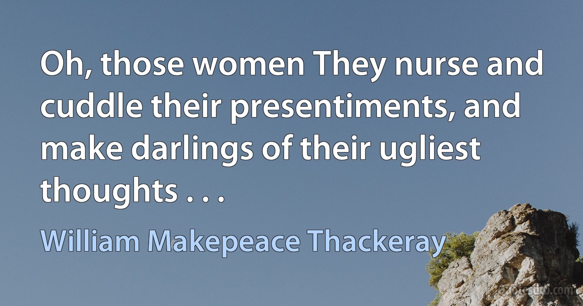 Oh, those women They nurse and cuddle their presentiments, and make darlings of their ugliest thoughts . . . (William Makepeace Thackeray)