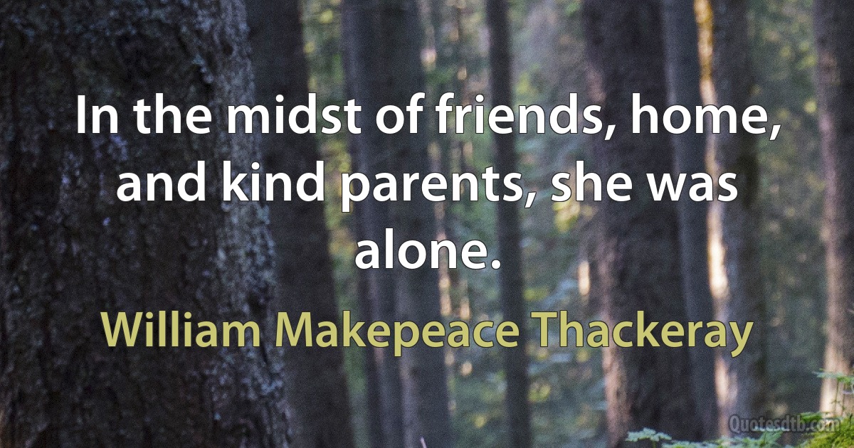 In the midst of friends, home, and kind parents, she was alone. (William Makepeace Thackeray)