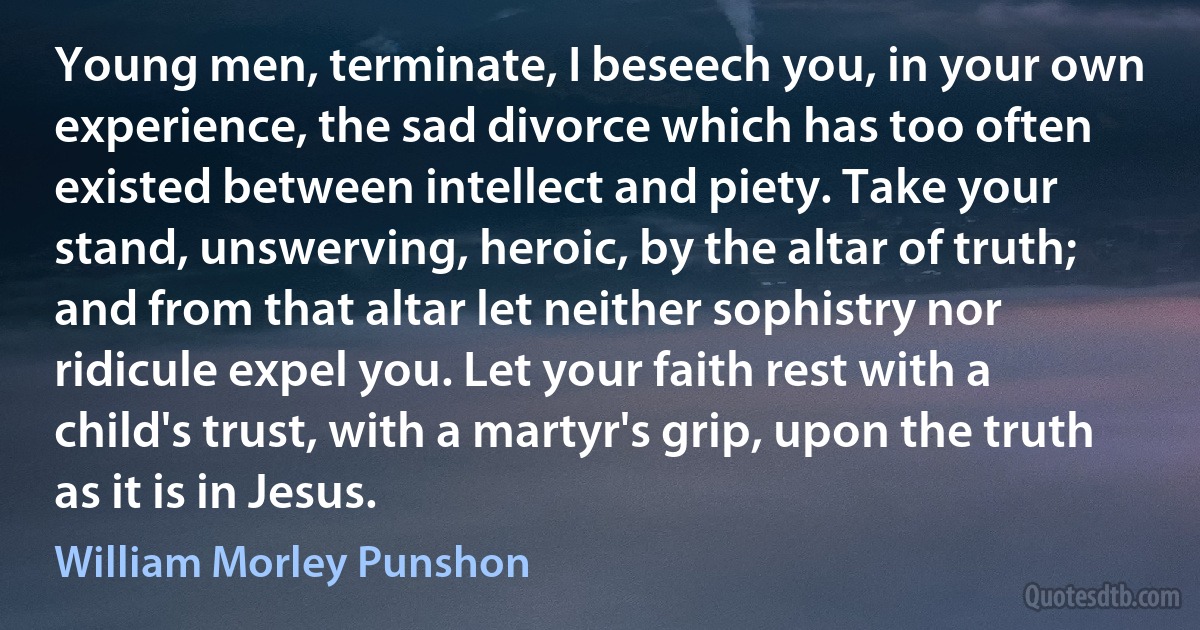 Young men, terminate, I beseech you, in your own experience, the sad divorce which has too often existed between intellect and piety. Take your stand, unswerving, heroic, by the altar of truth; and from that altar let neither sophistry nor ridicule expel you. Let your faith rest with a child's trust, with a martyr's grip, upon the truth as it is in Jesus. (William Morley Punshon)