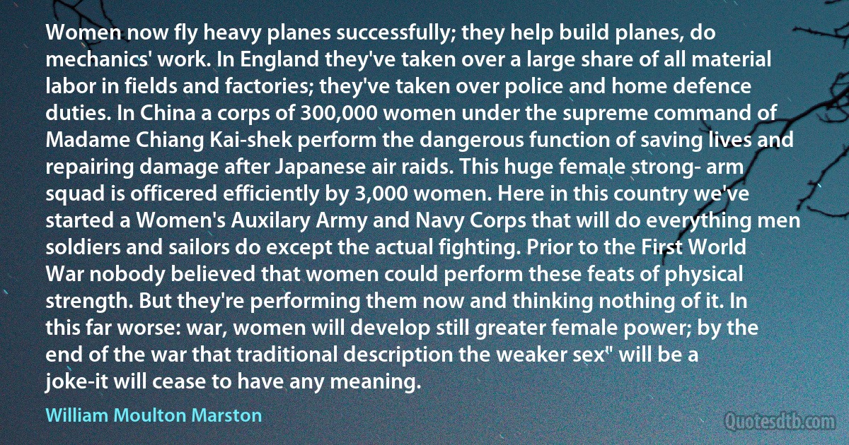 Women now fly heavy planes successfully; they help build planes, do mechanics' work. In England they've taken over a large share of all material labor in fields and factories; they've taken over police and home defence duties. In China a corps of 300,000 women under the supreme command of Madame Chiang Kai-shek perform the dangerous function of saving lives and repairing damage after Japanese air raids. This huge female strong- arm squad is officered efficiently by 3,000 women. Here in this country we've started a Women's Auxilary Army and Navy Corps that will do everything men soldiers and sailors do except the actual fighting. Prior to the First World War nobody believed that women could perform these feats of physical strength. But they're performing them now and thinking nothing of it. In this far worse: war, women will develop still greater female power; by the end of the war that traditional description the weaker sex" will be a joke-it will cease to have any meaning. (William Moulton Marston)