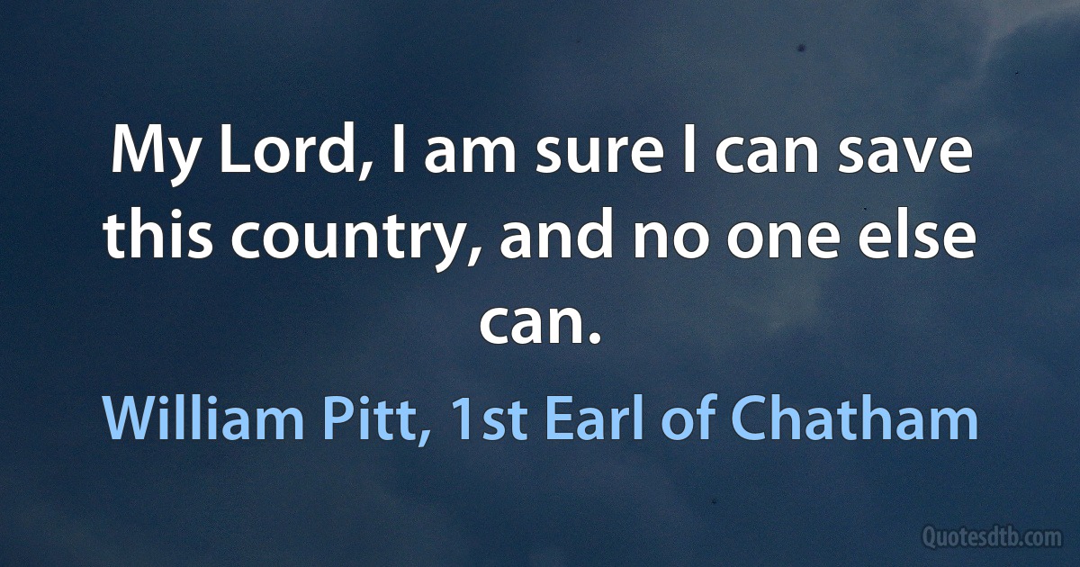 My Lord, I am sure I can save this country, and no one else can. (William Pitt, 1st Earl of Chatham)