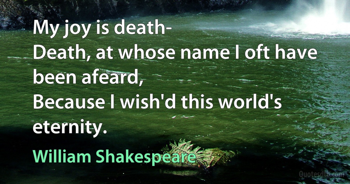 My joy is death-
Death, at whose name I oft have been afeard,
Because I wish'd this world's eternity. (William Shakespeare)