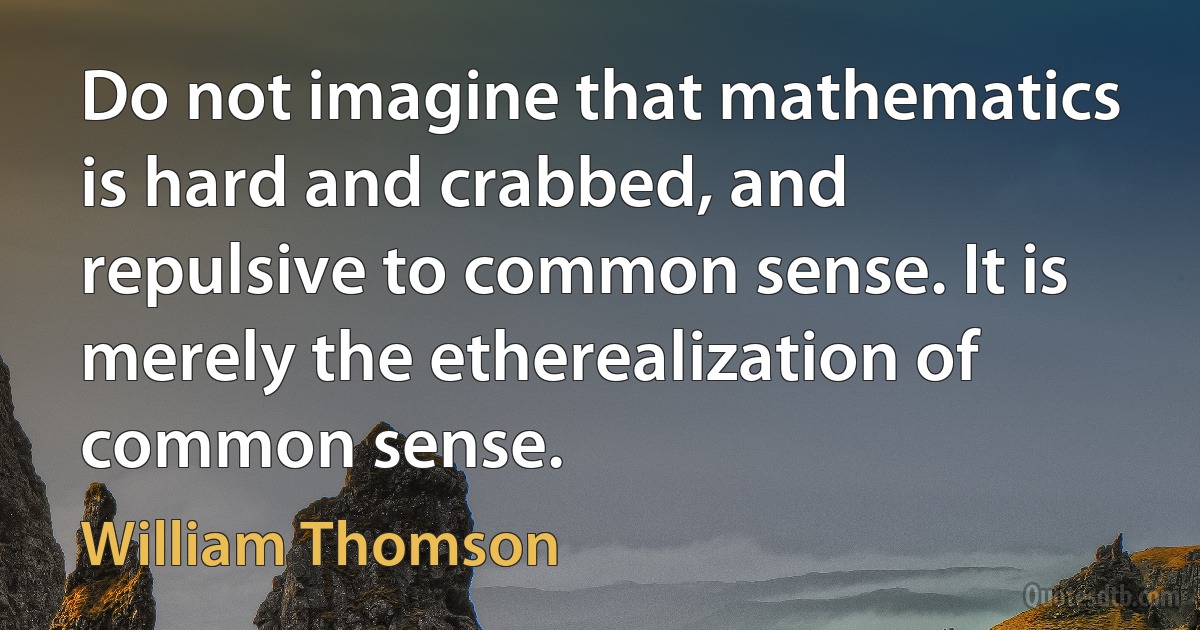 Do not imagine that mathematics is hard and crabbed, and repulsive to common sense. It is merely the etherealization of common sense. (William Thomson)