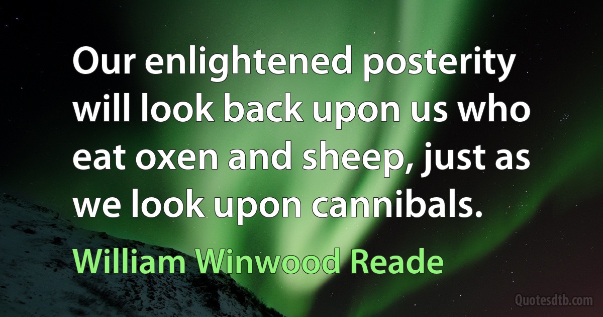 Our enlightened posterity will look back upon us who eat oxen and sheep, just as we look upon cannibals. (William Winwood Reade)