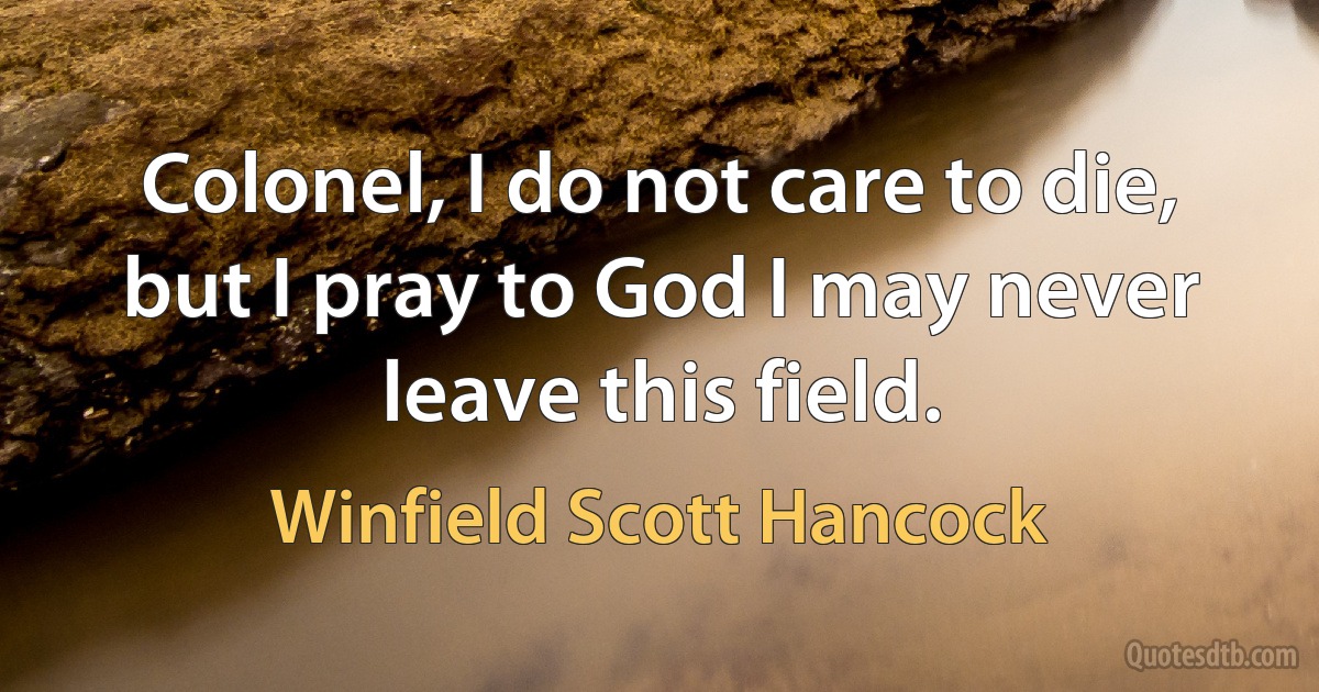 Colonel, I do not care to die, but I pray to God I may never leave this field. (Winfield Scott Hancock)