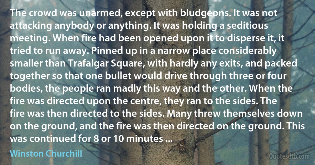 The crowd was unarmed, except with bludgeons. It was not attacking anybody or anything. It was holding a seditious meeting. When fire had been opened upon it to disperse it, it tried to run away. Pinned up in a narrow place considerably smaller than Trafalgar Square, with hardly any exits, and packed together so that one bullet would drive through three or four bodies, the people ran madly this way and the other. When the fire was directed upon the centre, they ran to the sides. The fire was then directed to the sides. Many threw themselves down on the ground, and the fire was then directed on the ground. This was continued for 8 or 10 minutes ... (Winston Churchill)