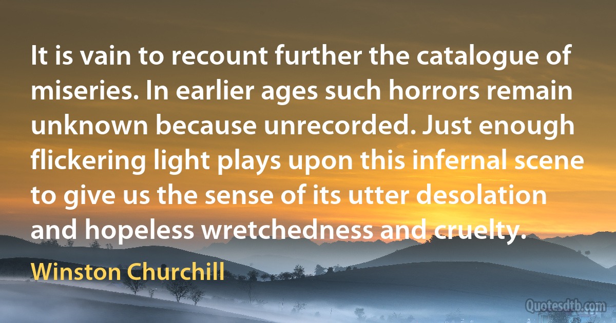 It is vain to recount further the catalogue of miseries. In earlier ages such horrors remain unknown because unrecorded. Just enough flickering light plays upon this infernal scene to give us the sense of its utter desolation and hopeless wretchedness and cruelty. (Winston Churchill)