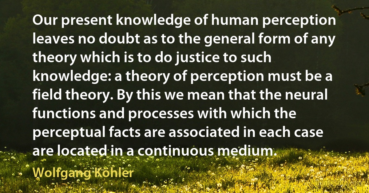 Our present knowledge of human perception leaves no doubt as to the general form of any theory which is to do justice to such knowledge: a theory of perception must be a field theory. By this we mean that the neural functions and processes with which the perceptual facts are associated in each case are located in a continuous medium. (Wolfgang Köhler)