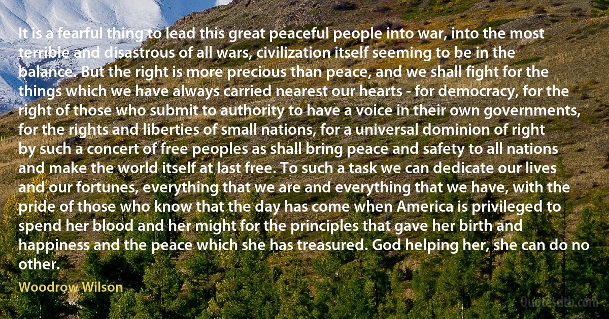 It is a fearful thing to lead this great peaceful people into war, into the most terrible and disastrous of all wars, civilization itself seeming to be in the balance. But the right is more precious than peace, and we shall fight for the things which we have always carried nearest our hearts - for democracy, for the right of those who submit to authority to have a voice in their own governments, for the rights and liberties of small nations, for a universal dominion of right by such a concert of free peoples as shall bring peace and safety to all nations and make the world itself at last free. To such a task we can dedicate our lives and our fortunes, everything that we are and everything that we have, with the pride of those who know that the day has come when America is privileged to spend her blood and her might for the principles that gave her birth and happiness and the peace which she has treasured. God helping her, she can do no other. (Woodrow Wilson)