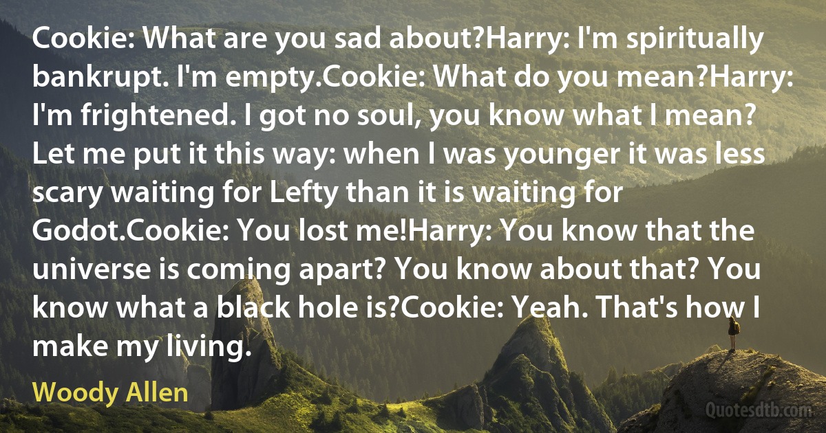 Cookie: What are you sad about?Harry: I'm spiritually bankrupt. I'm empty.Cookie: What do you mean?Harry: I'm frightened. I got no soul, you know what I mean? Let me put it this way: when I was younger it was less scary waiting for Lefty than it is waiting for Godot.Cookie: You lost me!Harry: You know that the universe is coming apart? You know about that? You know what a black hole is?Cookie: Yeah. That's how I make my living. (Woody Allen)