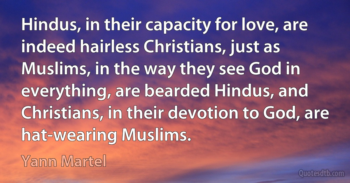 Hindus, in their capacity for love, are indeed hairless Christians, just as Muslims, in the way they see God in everything, are bearded Hindus, and Christians, in their devotion to God, are hat-wearing Muslims. (Yann Martel)