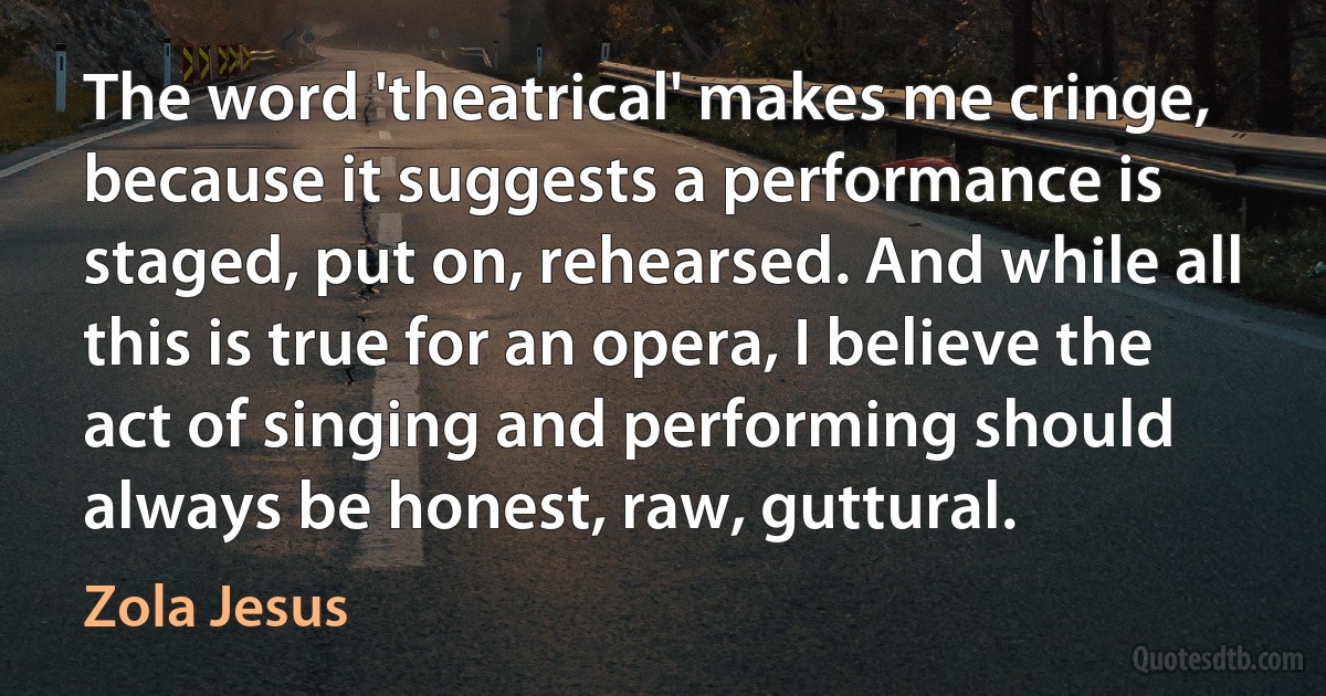 The word 'theatrical' makes me cringe, because it suggests a performance is staged, put on, rehearsed. And while all this is true for an opera, I believe the act of singing and performing should always be honest, raw, guttural. (Zola Jesus)