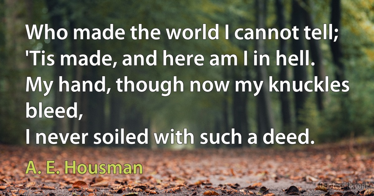 Who made the world I cannot tell;
'Tis made, and here am I in hell.
My hand, though now my knuckles bleed,
I never soiled with such a deed. (A. E. Housman)