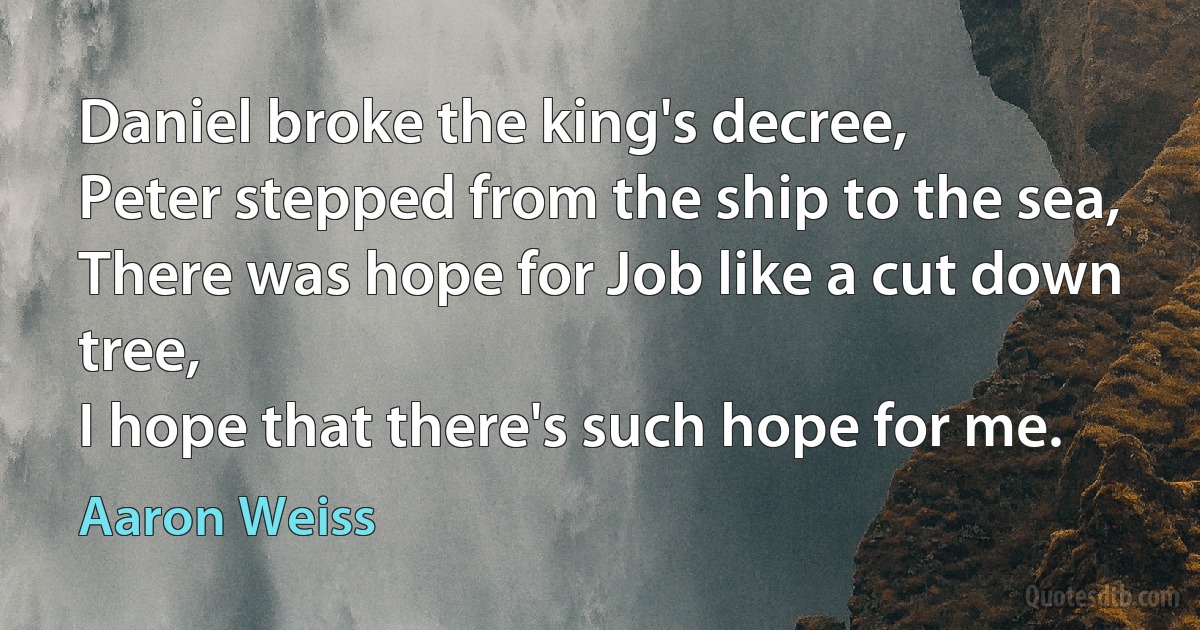 Daniel broke the king's decree,
Peter stepped from the ship to the sea,
There was hope for Job like a cut down tree,
I hope that there's such hope for me. (Aaron Weiss)