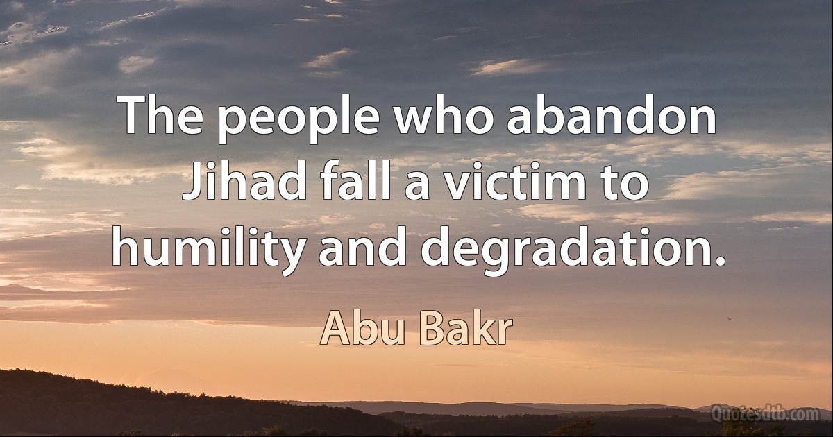 The people who abandon Jihad fall a victim to humility and degradation. (Abu Bakr)