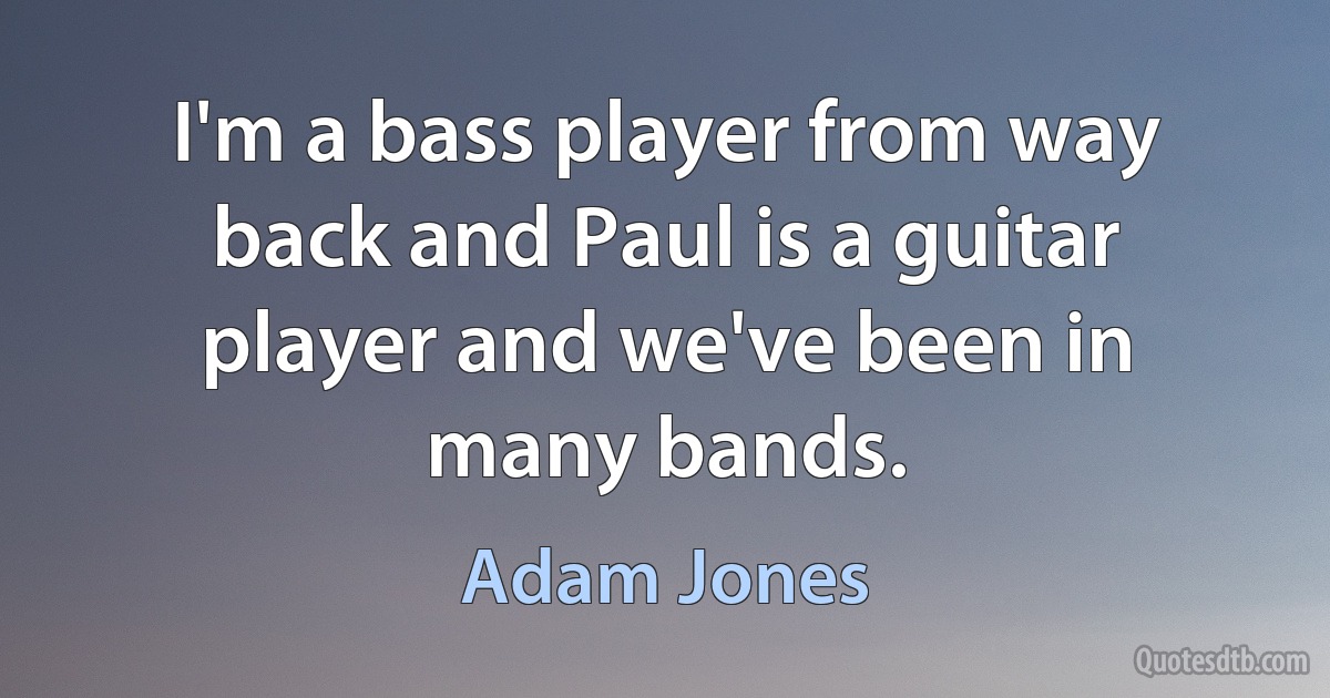 I'm a bass player from way back and Paul is a guitar player and we've been in many bands. (Adam Jones)