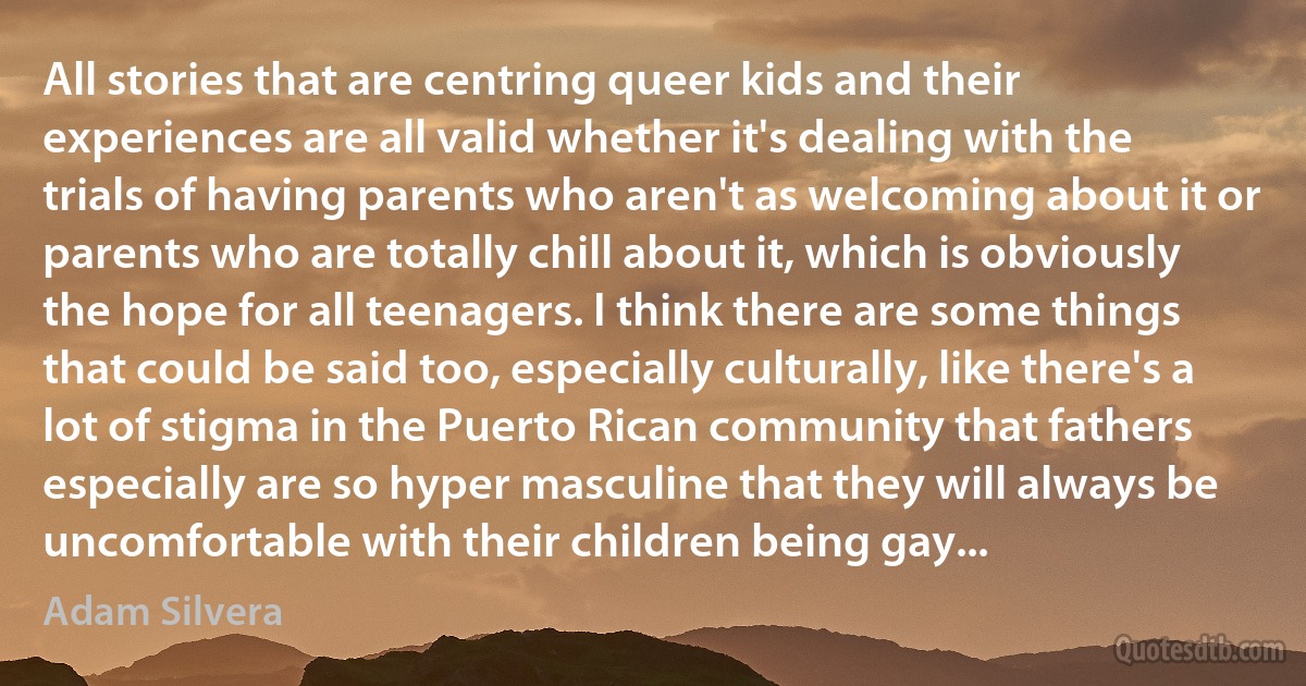 All stories that are centring queer kids and their experiences are all valid whether it's dealing with the trials of having parents who aren't as welcoming about it or parents who are totally chill about it, which is obviously the hope for all teenagers. I think there are some things that could be said too, especially culturally, like there's a lot of stigma in the Puerto Rican community that fathers especially are so hyper masculine that they will always be uncomfortable with their children being gay... (Adam Silvera)