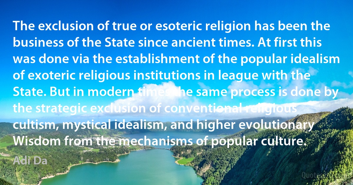 The exclusion of true or esoteric religion has been the business of the State since ancient times. At first this was done via the establishment of the popular idealism of exoteric religious institutions in league with the State. But in modern times the same process is done by the strategic exclusion of conventional religious cultism, mystical idealism, and higher evolutionary Wisdom from the mechanisms of popular culture. (Adi Da)