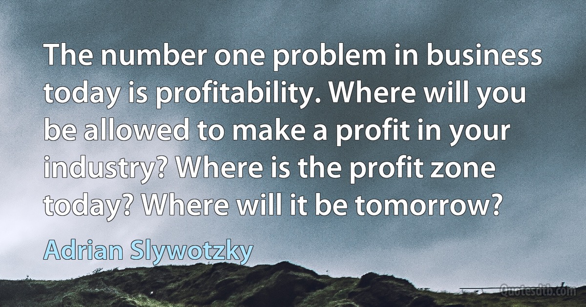 The number one problem in business today is profitability. Where will you be allowed to make a profit in your industry? Where is the profit zone today? Where will it be tomorrow? (Adrian Slywotzky)