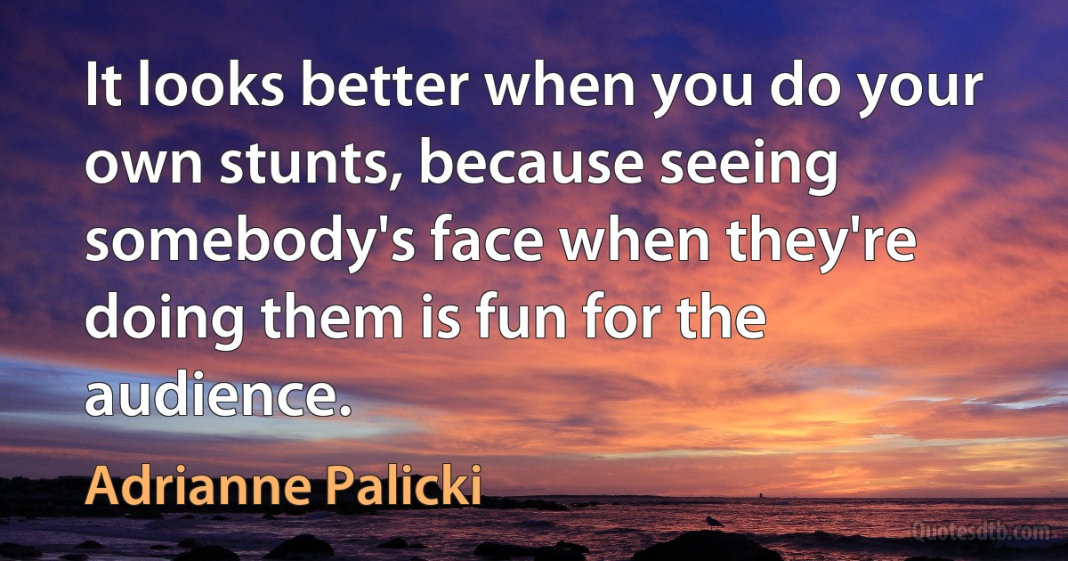 It looks better when you do your own stunts, because seeing somebody's face when they're doing them is fun for the audience. (Adrianne Palicki)