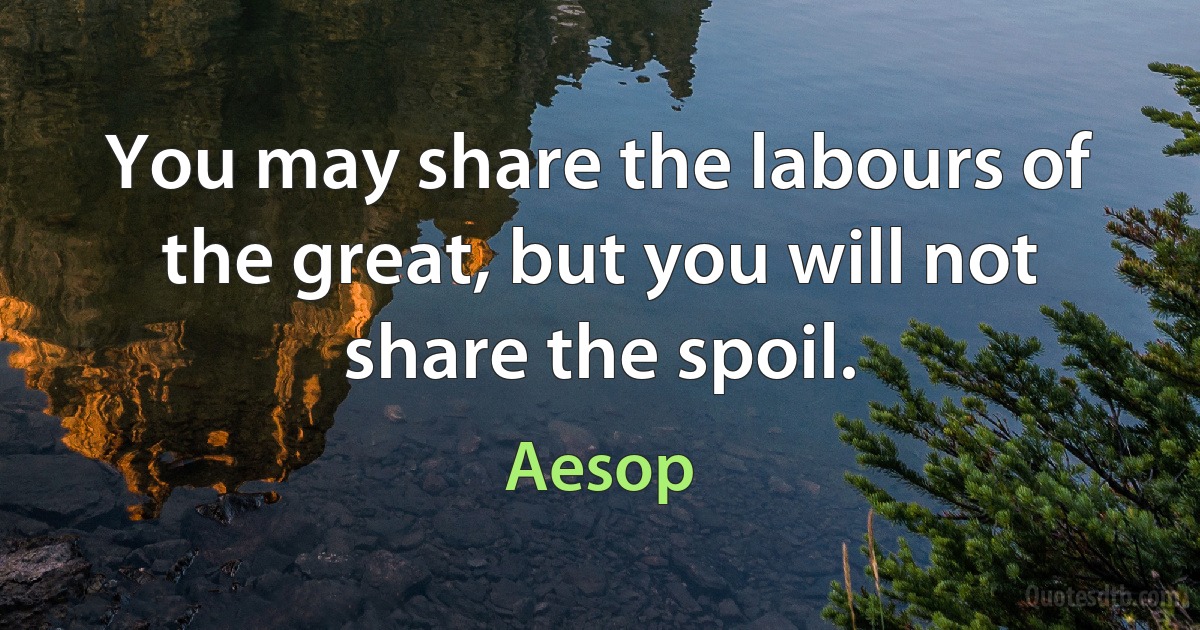 You may share the labours of the great, but you will not share the spoil. (Aesop)