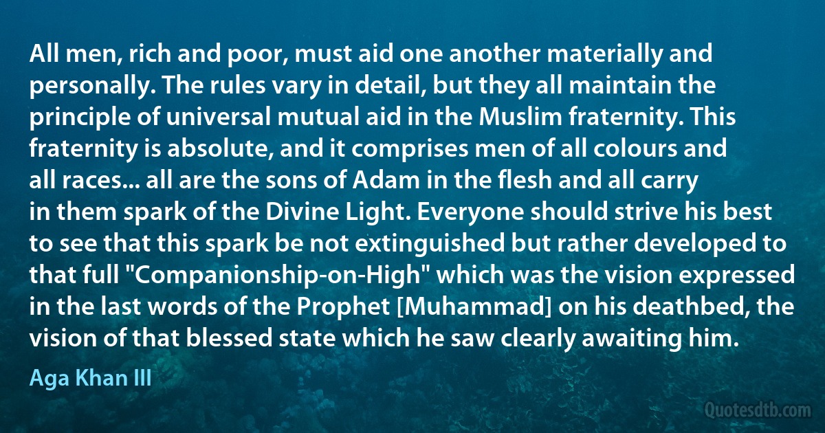 All men, rich and poor, must aid one another materially and personally. The rules vary in detail, but they all maintain the principle of universal mutual aid in the Muslim fraternity. This fraternity is absolute, and it comprises men of all colours and all races... all are the sons of Adam in the flesh and all carry in them spark of the Divine Light. Everyone should strive his best to see that this spark be not extinguished but rather developed to that full "Companionship-on-High" which was the vision expressed in the last words of the Prophet [Muhammad] on his deathbed, the vision of that blessed state which he saw clearly awaiting him. (Aga Khan III)