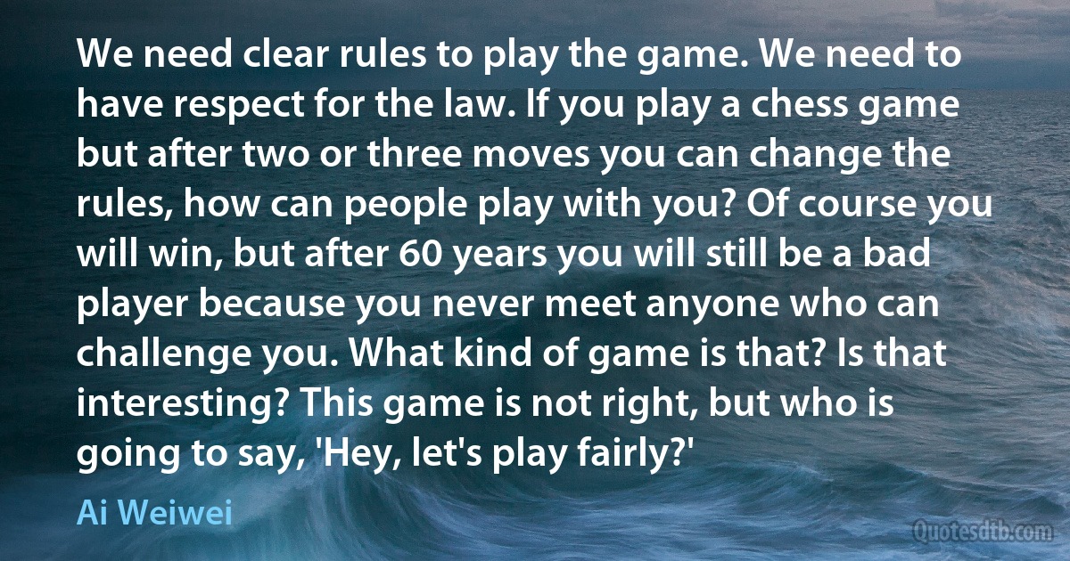 We need clear rules to play the game. We need to have respect for the law. If you play a chess game but after two or three moves you can change the rules, how can people play with you? Of course you will win, but after 60 years you will still be a bad player because you never meet anyone who can challenge you. What kind of game is that? Is that interesting? This game is not right, but who is going to say, 'Hey, let's play fairly?' (Ai Weiwei)