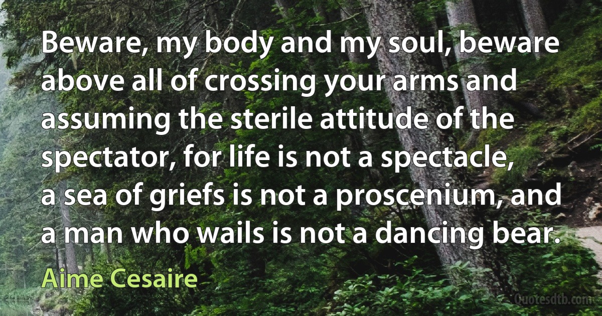 Beware, my body and my soul, beware above all of crossing your arms and assuming the sterile attitude of the spectator, for life is not a spectacle, a sea of griefs is not a proscenium, and a man who wails is not a dancing bear. (Aime Cesaire)