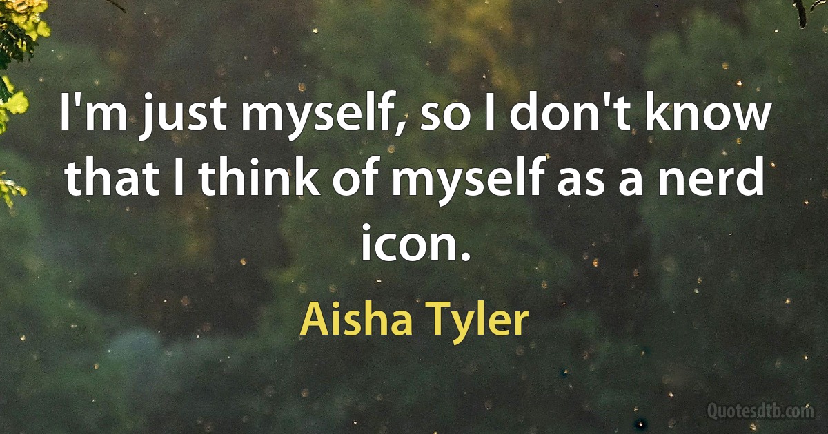 I'm just myself, so I don't know that I think of myself as a nerd icon. (Aisha Tyler)