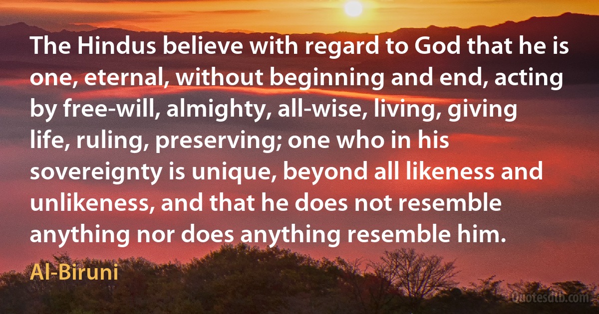 The Hindus believe with regard to God that he is one, eternal, without beginning and end, acting by free-will, almighty, all-wise, living, giving life, ruling, preserving; one who in his sovereignty is unique, beyond all likeness and unlikeness, and that he does not resemble anything nor does anything resemble him. (Al-Biruni)