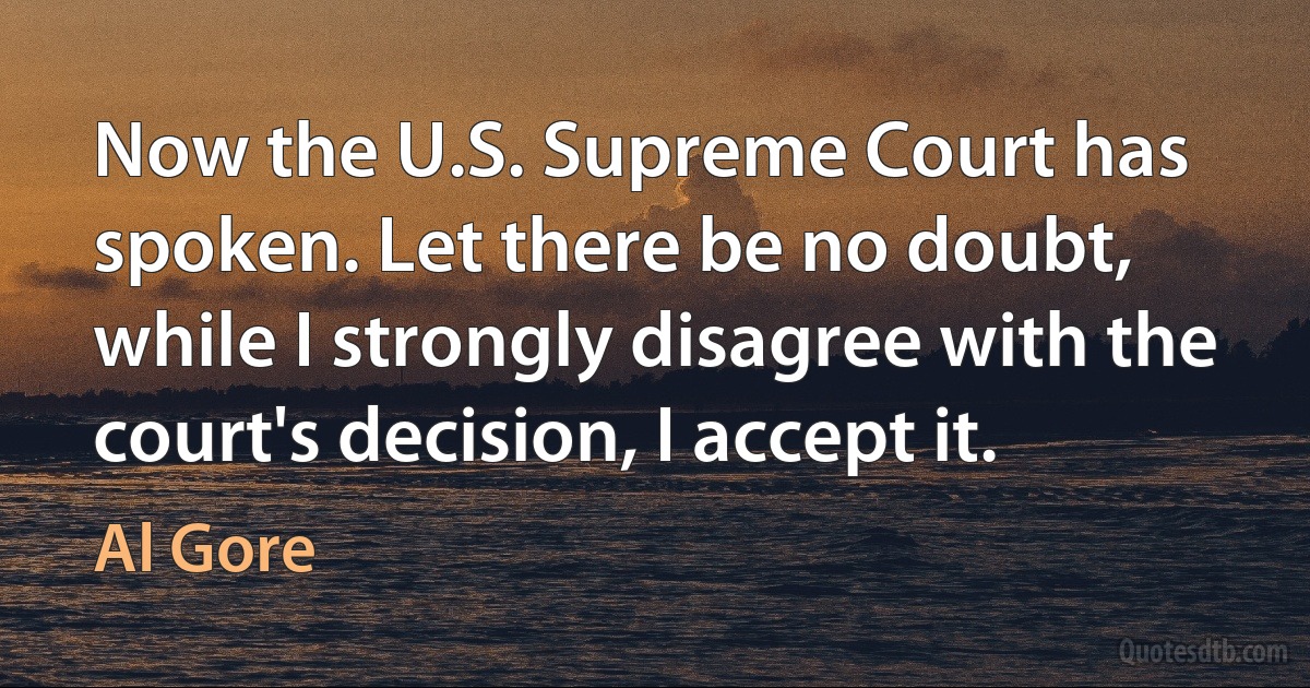 Now the U.S. Supreme Court has spoken. Let there be no doubt, while I strongly disagree with the court's decision, I accept it. (Al Gore)