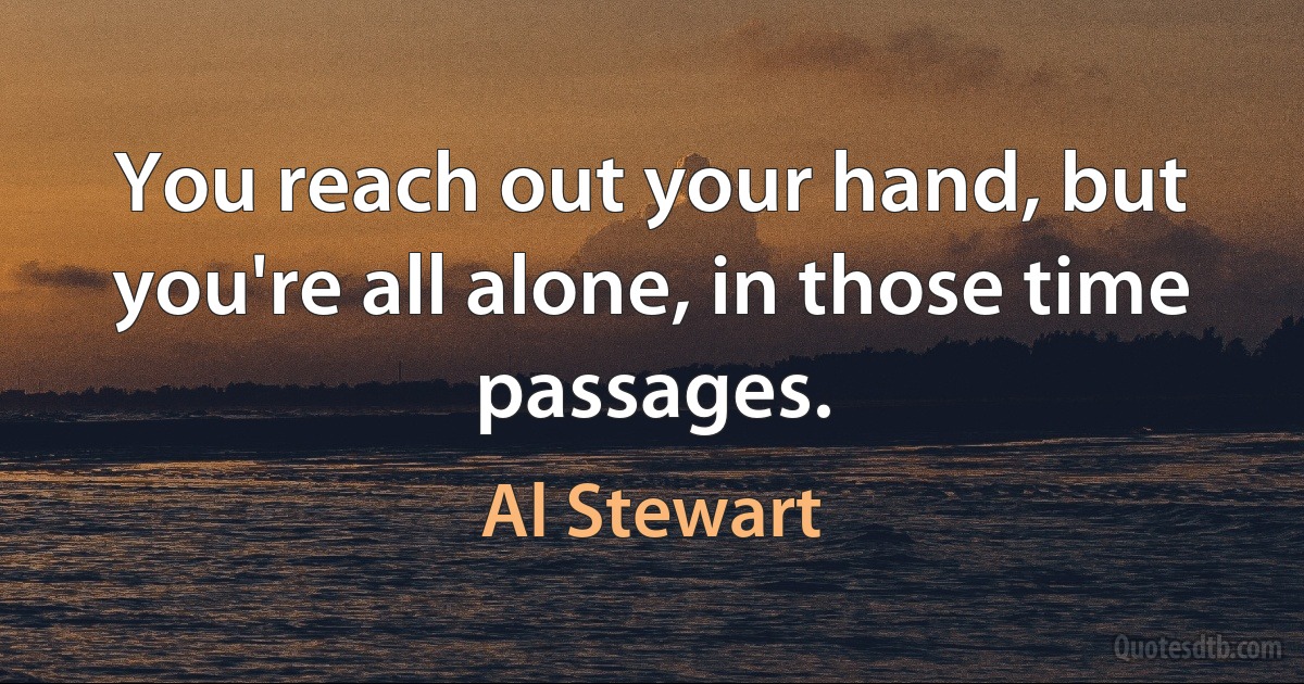 You reach out your hand, but you're all alone, in those time passages. (Al Stewart)