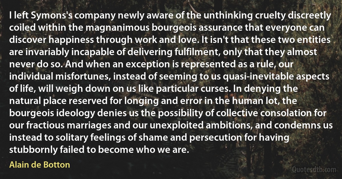 I left Symons's company newly aware of the unthinking cruelty discreetly coiled within the magnanimous bourgeois assurance that everyone can discover happiness through work and love. It isn't that these two entities are invariably incapable of delivering fulfilment, only that they almost never do so. And when an exception is represented as a rule, our individual misfortunes, instead of seeming to us quasi-inevitable aspects of life, will weigh down on us like particular curses. In denying the natural place reserved for longing and error in the human lot, the bourgeois ideology denies us the possibility of collective consolation for our fractious marriages and our unexploited ambitions, and condemns us instead to solitary feelings of shame and persecution for having stubbornly failed to become who we are. (Alain de Botton)