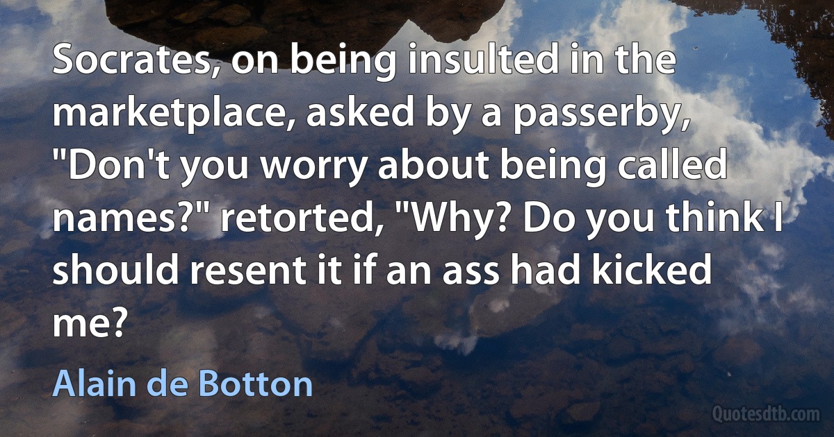 Socrates, on being insulted in the marketplace, asked by a passerby, "Don't you worry about being called names?" retorted, "Why? Do you think I should resent it if an ass had kicked me? (Alain de Botton)