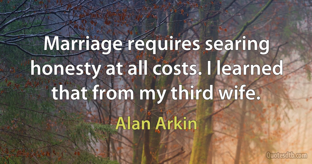 Marriage requires searing honesty at all costs. I learned that from my third wife. (Alan Arkin)