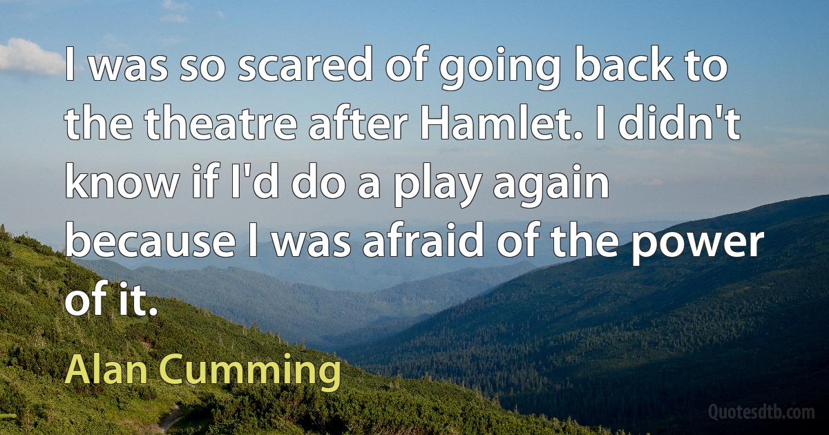 I was so scared of going back to the theatre after Hamlet. I didn't know if I'd do a play again because I was afraid of the power of it. (Alan Cumming)