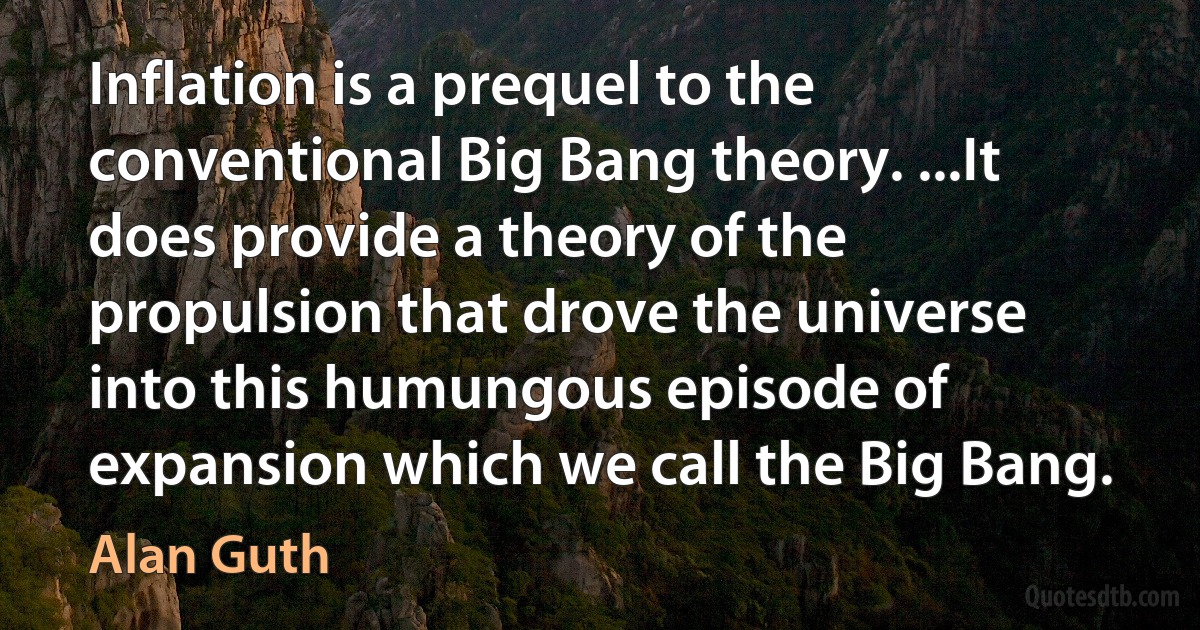 Inflation is a prequel to the conventional Big Bang theory. ...It does provide a theory of the propulsion that drove the universe into this humungous episode of expansion which we call the Big Bang. (Alan Guth)