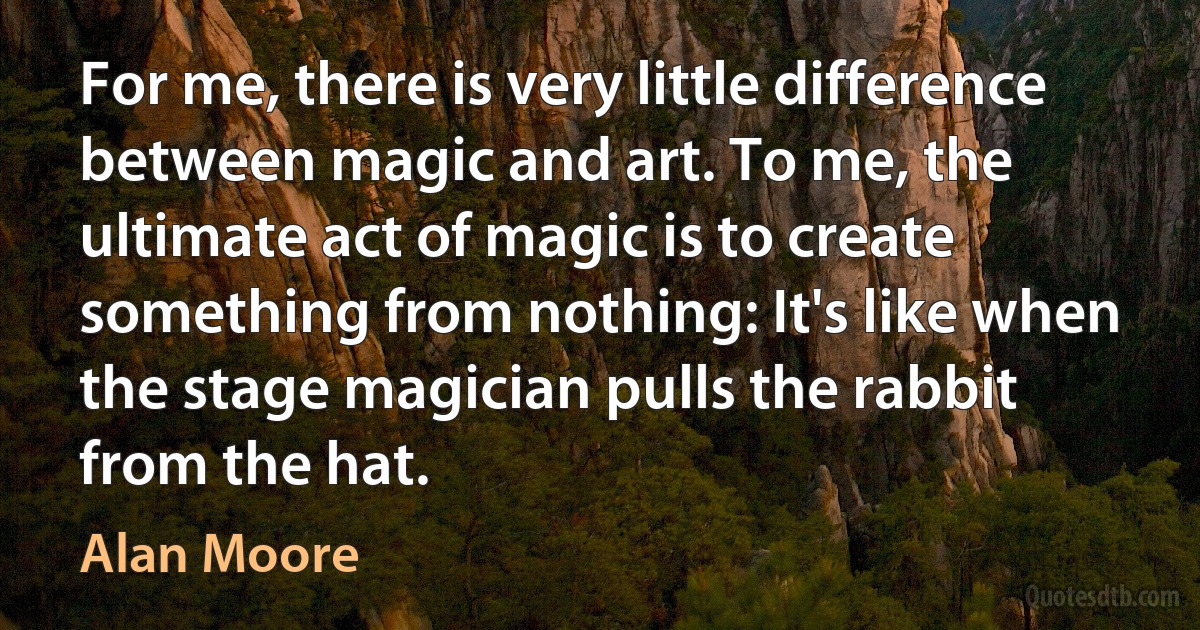 For me, there is very little difference between magic and art. To me, the ultimate act of magic is to create something from nothing: It's like when the stage magician pulls the rabbit from the hat. (Alan Moore)