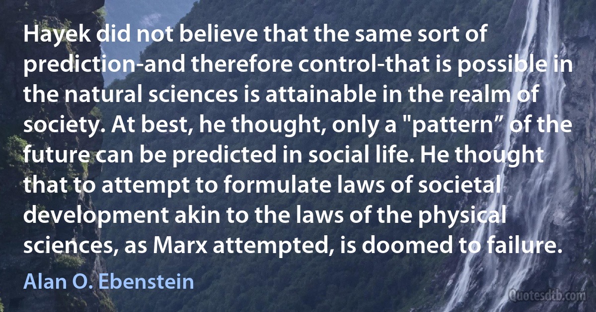 Hayek did not believe that the same sort of prediction-and therefore control-that is possible in the natural sciences is attainable in the realm of society. At best, he thought, only a "pattern” of the future can be predicted in social life. He thought that to attempt to formulate laws of societal development akin to the laws of the physical sciences, as Marx attempted, is doomed to failure. (Alan O. Ebenstein)