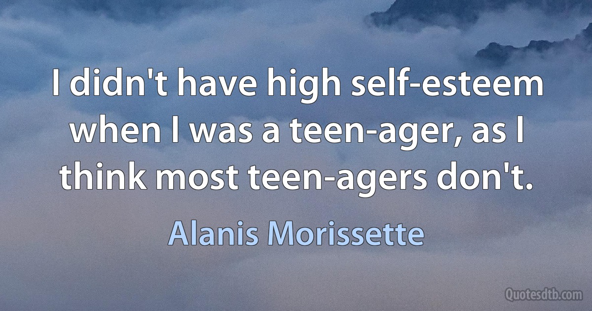 I didn't have high self-esteem when I was a teen-ager, as I think most teen-agers don't. (Alanis Morissette)