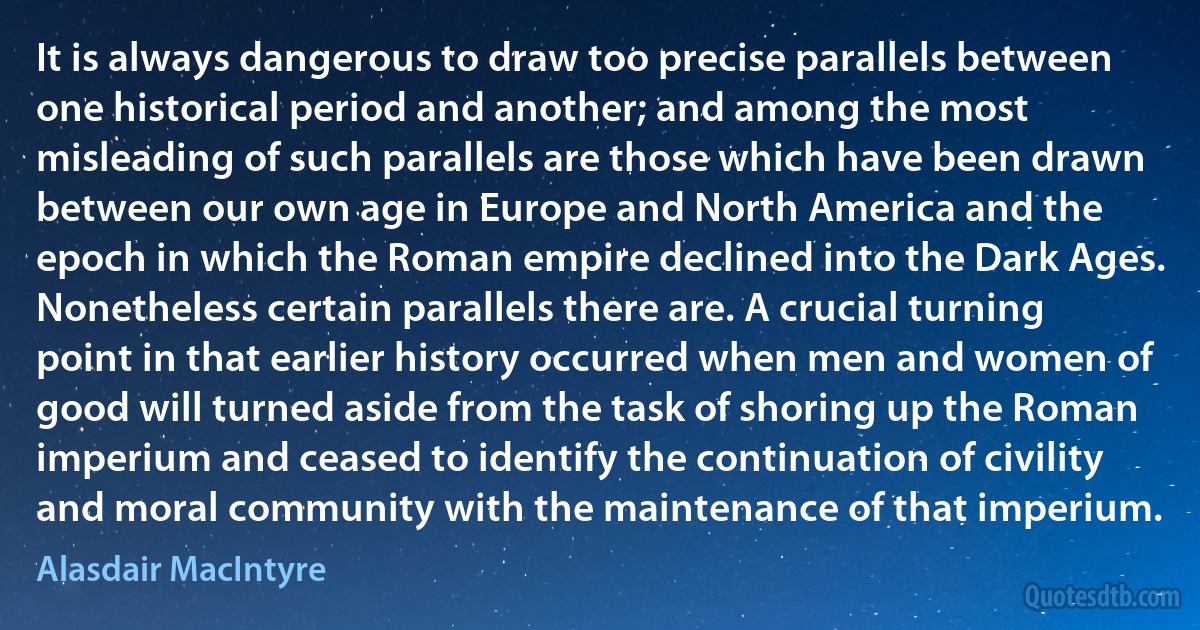 It is always dangerous to draw too precise parallels between one historical period and another; and among the most misleading of such parallels are those which have been drawn between our own age in Europe and North America and the epoch in which the Roman empire declined into the Dark Ages. Nonetheless certain parallels there are. A crucial turning point in that earlier history occurred when men and women of good will turned aside from the task of shoring up the Roman imperium and ceased to identify the continuation of civility and moral community with the maintenance of that imperium. (Alasdair MacIntyre)